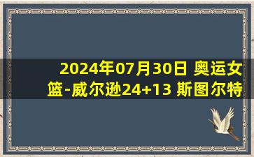 2024年07月30日 奥运女篮-威尔逊24+13 斯图尔特22+8 美国大胜日本取开门红